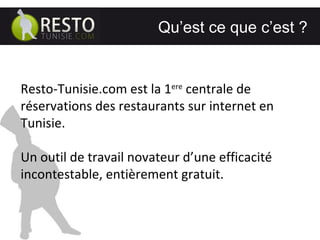 ………………………………………… ..………………… Qu’est ce que c’est ?  Resto-Tunisie.com est la 1 ere  centrale de réservations des restaurants sur internet en Tunisie. Un outil de travail novateur d’une efficacité incontestable, entièrement gratuit. 
