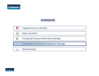 SOMMAIRE
L’approche par les résultatsL’approche par les résultats
Notre convictionNotre conviction
Principe de Process Performance ManagerPrincipe de Process Performance Manager
DémonstrationDémonstration
Présentation de Process Performance Manager
 