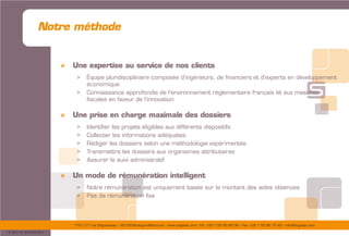 175/177 rue d’Aguesseau – 92100 Boulogne-Billancourt – www.sogedev.com –Tél. +33 1 55 95 80 08 – Fax. +33 1 55 95 70 40 – info@sogedev.com
© 2015 SOGEDEV
Notre méthode
» Une expertise au service de nos clients
> Équipe pluridisciplinaire composée d’ingénieurs, de financiers et d’experts en développement
économique
> Connaissance approfondie de l’environnement réglementaire français lié aux mesures
fiscales en faveur de l’innovation
» Une prise en charge maximale des dossiers
> Identifier les projets éligibles aux différents dispositifs
> Collecter les informations adéquates
> Rédiger les dossiers selon une méthodologie expérimentée
> Transmettre les dossiers aux organismes attributaires
> Assurer le suivi administratif
» Un mode de rémunération intelligent
> Notre rémunération est uniquement basée sur le montant des aides obtenues
> Pas de rémunération fixe
 