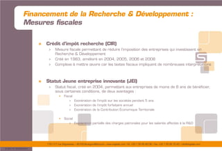 175/177 rue d’Aguesseau – 92100 Boulogne-Billancourt – www.sogedev.com –Tél. +33 1 55 95 80 08 – Fax. +33 1 55 95 70 40 – info@sogedev.com
© 2015 SOGEDEV
Financement de la Recherche & Développement :
Mesures fiscales
» Crédit d’impôt recherche (CIR)
> Mesure fiscale permettant de réduire l’imposition des entreprises qui investissent en
Recherche & Développement
> Créé en 1983, amélioré en 2004, 2005, 2006 et 2008
> Complexe à mettre œuvre car les textes fiscaux impliquent de nombreuses interprétations
» Statut Jeune entreprise innovante (JEI)
> Statut fiscal, créé en 2004, permettant aux entreprises de moins de 8 ans de bénéficier,
sous certaines conditions, de deux avantages :
 Fiscal
> Exonération de l’impôt sur les sociétés pendant 5 ans
> Exonération de l’impôt forfaitaire annuel
> Exonération de la Contribution Économique Territoriale
 Social
> Exonération partielle des charges patronales pour les salariés affectés à la R&D
 