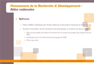 175/177 rue d’Aguesseau – 92100 Boulogne-Billancourt – www.sogedev.com –Tél. +33 1 55 95 80 08 – Fax. +33 1 55 95 70 40 – info@sogedev.com
© 2015 SOGEDEV
Financement de la Recherche & Développement :
Aides nationales
» Bpifrance
> Filiale d’OSEO, Établissement Public National à Caractère Industriel et Commercial,
> Soutient l’innovation et les transferts de technologie au travers de divers moyens :
 Aide remboursable permettant le financement de toutes les phases des programmes de
R&D
 Subventions pour le renforcement des équipes de R&D
 Prêt à taux zéro
 