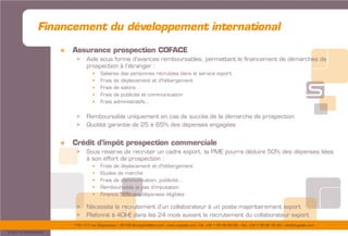 175/177 rue d’Aguesseau – 92100 Boulogne-Billancourt – www.sogedev.com –Tél. +33 1 55 95 80 08 – Fax. +33 1 55 95 70 40 – info@sogedev.com
© 2015 SOGEDEV
Financement du développement international
» Assurance prospection COFACE
> Aide sous forme d’avances remboursables, permettant le financement de démarches de
prospection à l’étranger :
 Salaires des personnes recrutées dans le service export
 Frais de déplacement et d’hébergement
 Frais de salons
 Frais de publicité et communication
 Frais administratifs…
> Remboursable uniquement en cas de succès de la démarche de prospection
> Quotité garantie de 25 à 65% des dépenses engagées
» Crédit d’impôt prospection commerciale
> Sous réserve de recruter un cadre export, la PME pourra déduire 50% des dépenses liées
à son effort de prospection :
 Frais de déplacement et d’hébergement
 Etudes de marché
 Frais de communication, publicité…
 Remboursable si pas d’imputation
 Finance 50% des dépenses éligibles
> Nécessite le recrutement d’un collaborateur à un poste majoritairement export
> Plafonné à 40k€ dans les 24 mois suivant le recrutement du collaborateur export
 