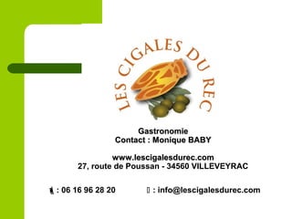 GastronomieGastronomie
Contact : Monique BABYContact : Monique BABY
www.lescigalesdurec.comwww.lescigalesdurec.com
27, route de Poussan - 34560 VILLEVEYRAC
: 06 16 96 28 20  : info@lescigalesdurec.com
 