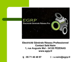 Electricité Générale Réseau ProfessionnelElectricité Générale Réseau Professionnel
Contact Saïd NaimContact Saïd Naim
1, rue Auguste Mel - 34120 PÉZENAS
www.egrp.frwww.egrp.fr
: 06 71 46 48 97  : s.naim@egrp.fr
 