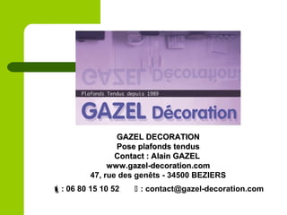 GAZEL DECORATIONGAZEL DECORATION
Pose plafonds tendusPose plafonds tendus
Contact : Alain GAZELContact : Alain GAZEL
www.gazel-decoration.comwww.gazel-decoration.com
47, rue des genêts - 34500 BEZIERS
: 06 80 15 10 52  : contact@gazel-decoration.com
 