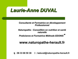 Consultante et Formatrice en développementConsultante et Formatrice en développement
ProfessionnelProfessionnel
Naturopathe : Conseillère en nutrition et santéNaturopathe : Conseillère en nutrition et santé
naturellenaturelle
Praticienne et Formatrice Méthode EDONISPraticienne et Formatrice Méthode EDONIS""
www.naturopathe-herault.frwww.naturopathe-herault.fr
: 06 33 68 50 38  : laduval@naturopathe-herault.fr
Laurie-Anne DUVALLaurie-Anne DUVAL
 