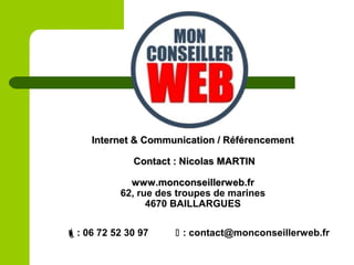 Internet & Communication / RéférencementInternet & Communication / Référencement
Contact : Nicolas MARTINContact : Nicolas MARTIN
www.monconseillerweb.frwww.monconseillerweb.fr
62, rue des troupes de marines
4670 BAILLARGUES
: 06 72 52 30 97  : contact@monconseillerweb.fr
 