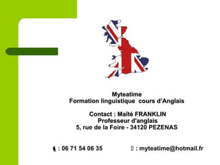MyteatimeMyteatime
Formation linguistique cours d’AnglaisFormation linguistique cours d’Anglais
Contact : Maïté FRANKLINContact : Maïté FRANKLIN
Professeur d'anglaisProfesseur d'anglais
5, rue de la Foire - 34120 PEZENAS
: 06 71 54 06 35  : myteatime@hotmail.fr
 