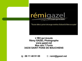 L’Œil qui écouteL’Œil qui écoute
Rémy GAZEL PhotographeRémy GAZEL Photographe
www.gazel.netwww.gazel.net
Mas des 7 Fonts
34230 SAINT PONS DE MAUCHIENS
: 06 11 48 91 69  : remi@gazel.net
 