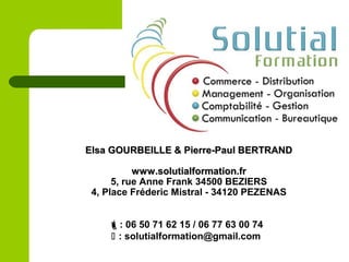 : 06 50 71 62 15 / 06 77 63 00 74
 : solutialformation@gmail.com
Elsa GOURBEILLE & Pierre-Paul BERTRANDElsa GOURBEILLE & Pierre-Paul BERTRAND
www.solutialformation.frwww.solutialformation.fr
5, rue Anne Frank 34500 BEZIERS
4, Place Fréderic Mistral - 34120 PEZENAS
 