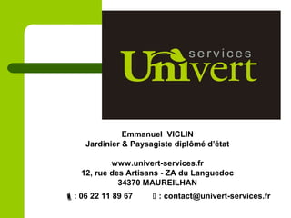 : 06 22 11 89 67  : contact@univert-services.fr
Emmanuel VICLIN
Jardinier & Paysagiste diplômé d’état
www.univert-services.fr
12, rue des Artisans - ZA du Languedoc
34370 MAUREILHAN
 