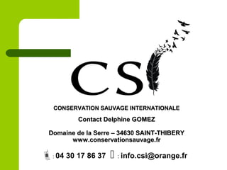 CONSERVATION SAUVAGE INTERNATIONALECONSERVATION SAUVAGE INTERNATIONALE
Contact Delphine GOMEZContact Delphine GOMEZ
Domaine de la Serre – 34630 SAINT-THIBERYDomaine de la Serre – 34630 SAINT-THIBERY
www.conservationsauvage.frwww.conservationsauvage.fr
: 04 30 17 86 37  : info.csi@orange.fr
 