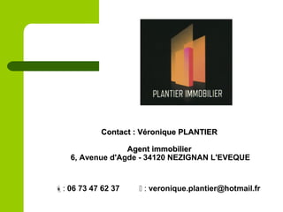 : 06 73 47 62 37  : veronique.plantier@hotmail.fr
Contact : Véronique PLANTIERContact : Véronique PLANTIER
Agent immobilierAgent immobilier
6, Avenue d'Agde - 34120 NEZIGNAN L'EVEQUE
 