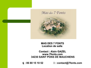 MAS DES 7 FONTSMAS DES 7 FONTS
Location de salleLocation de salle
Contact : Alain GAZELContact : Alain GAZEL
www.7fonts.comwww.7fonts.com
34230 SAINT PONS DE MAUCHIENS
: 06 80 15 10 52  : contact@7fonts.com
 