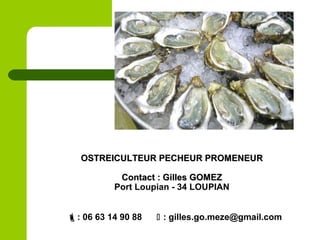 OSTREICULTEUR PECHEUR PROMENEUROSTREICULTEUR PECHEUR PROMENEUR
Contact : Gilles GOMEZContact : Gilles GOMEZ
Port Loupian - 34 LOUPIAN
: 06 63 14 90 88  : gilles.go.meze@gmail.com
 