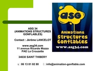 ASG 34ASG 34
(ANIMATIONS STRUCTURES(ANIMATIONS STRUCTURES
GONFLABLES)GONFLABLES)
Contact : Jérôme LANCELOTContact : Jérôme LANCELOT
www.asg34.comwww.asg34.com
11 avenue Ricardo Mazza
PAE La Crouzette
34630 SAINT THIBERY
: 06 13 81 02 80  : info@animation-gonflable.com
 