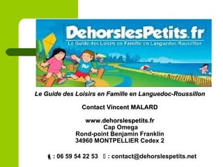 : 06 59 54 22 53  : contact@dehorslespetits.net
Le Guide des Loisirs en Famille en Languedoc-RoussillonLe Guide des Loisirs en Famille en Languedoc-Roussillon
Contact Vincent MALARDContact Vincent MALARD
www.dehorslespetits.frwww.dehorslespetits.fr
Cap Omega
Rond-point Benjamin Franklin
34960 MONTPELLIER Cedex 2
 