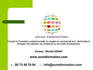 Conseil et Formation professionnelle en anglais et commercial aux demandeursConseil et Formation professionnelle en anglais et commercial aux demandeurs
d'emploi, les salariés, les créateurs ou les chefs d'entreprises.d'emploi, les salariés, les créateurs ou les chefs d'entreprises.
Contact : Michèle DENNYContact : Michèle DENNY
www.acmaformation.comwww.acmaformation.com
: 06 75 48 70 04  : info@acmaformation.com
 