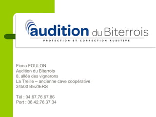 Fiona FOULON
Audition du Biterrois
8, allée des vignerons
La Treille – ancienne cave coopérative
34500 BEZIERS
Tél : 04.67.76.67.86
Port : 06.42.76.37.34
 