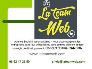06 62 47 25 50 silvia@lateamweb.com
Agence Social & Webmarketing - Nous accompagnons les
entreprises dans leur utilisation du Web comme élément de leur
stratégie de développement. Contact :Silvia RANDON
www.lateamweb.com
 