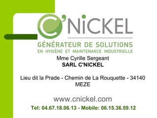 Mme Cyrille Sergeant
SARL C'NICKEL
Lieu dit la Prade - Chemin de La Rouquette - 34140
MEZE
www.cnickel.com
Tel: 04.67.18.06.13 - Mobile: 06.15.36.59.12
 