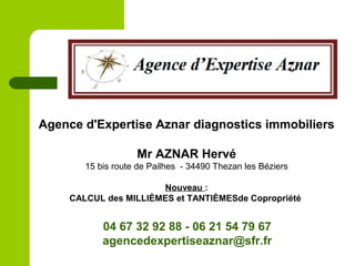 Agence d'Expertise Aznar diagnostics immobiliers
Mr AZNAR Hervé
15 bis route de Pailhes - 34490 Thezan les Béziers
Nouveau :
CALCUL des MILLIÈMES et TANTIÈMESde Copropriété
04 67 32 92 88 - 06 21 54 79 67
agencedexpertiseaznar@sfr.fr
 