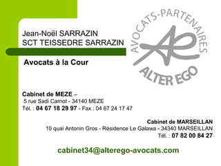 Cabinet de MEZE –
5 rue Sadi Carnot - 34140 MEZE
Tél. : 04 67 18 29 97 - Fax : 04 67 24 17 47
Cabinet de MARSEILLAN
10 quai Antonin Gros - Résidence Le Galawa - 34340 MARSEILLAN
Tél. : 07 82 00 84 27
Jean-Noël SARRAZIN
SCT TEISSEDRE SARRAZIN
Avocats à la Cour
cabinet34@alterego-avocats.com
 