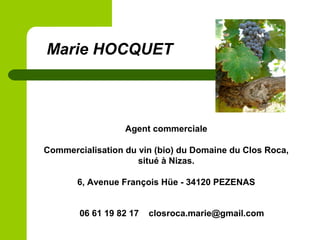 Agent commerciale
Commercialisation du vin (bio) du Domaine du Clos Roca,
situé à Nizas.
6, Avenue François Hüe - 34120 PEZENAS
Marie HOCQUET
06 61 19 82 17 closroca.marie@gmail.com
 