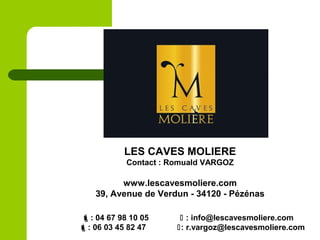 : 04 67 98 10 05  : info@lescavesmoliere.com
: 06 03 45 82 47 : r.vargoz@lescavesmoliere.com
LES CAVES MOLIERE
Contact : Romuald VARGOZ
www.lescavesmoliere.com
39, Avenue de Verdun - 34120 - Pézénas
 