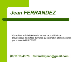 Jean FERRANDEZ
Consultant spécialisé dans le secteur de la viticulture
Développeur de chiffres d’affaires au national et à l’international,
par et avec le M BIZZNES
06 19 13 43 73 ferrandezjean@gmail.com
 