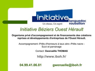 Organisme privé d'accompagnement et de financements des créations
reprises et développements d'entreprises de l'Ouest Hérault.
Accompagnement -Prêts d'honneurs à taux zéro -Prêts nacre -
Suivi et parrainage
Contact: Gwenaëlle THOMAS
http://www.iboh.fr/
Initiative Béziers Ouest Hérault
04.99.41.06.81 gwenaelle@iboh.fr
 