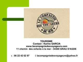 TOURISMETOURISME
Contact : Karine GARCIAContact : Karine GARCIA
www.lacompagniedesvoyageurs.comwww.lacompagniedesvoyageurs.com
11 chemin des enfants à la mer - 34300 GRAU D'AGDE
: 06 22 42 62 97  lacompagniedesvoyageurs@yahoo.fr
 