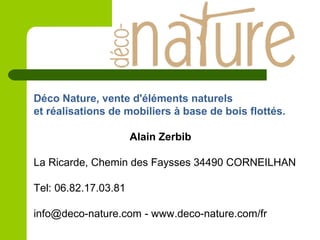 Déco Nature, vente d'éléments naturels
et réalisations de mobiliers à base de bois flottés.
Alain Zerbib
La Ricarde, Chemin des Faysses 34490 CORNEILHAN
Tel: 06.82.17.03.81
info@deco-nature.com - www.deco-nature.com/fr
 