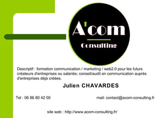 Descriptif : formation communication / marketing / web2.0 pour les futurs
créateurs d'entreprises ou salariés; conseil/audit en communication auprès
d'entreprises déjà créées.
Julien CHAVARDES
Tel : 06 86 80 42 00 mail: contact@acom-consulting.fr
site web : http://www.acom-consulting.fr/
 