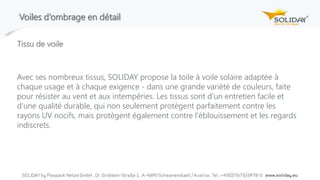 Voiles d‘ombrage en détail
Tissu de voile
Avec ses nombreux tissus, SOLIDAY propose la toile à voile solaire adaptée à
chaque usage et à chaque exigence - dans une grande variété de couleurs, faite
pour résister au vent et aux intempéries. Les tissus sont d'un entretien facile et
d'une qualité durable, qui non seulement protègent parfaitement contre les
rayons UV nocifs, mais protègent également contre l'éblouissement et les regards
indiscrets.
 