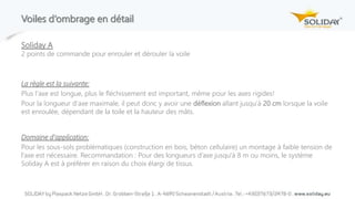 Voiles d‘ombrage en détail
Soliday A
2 points de commande pour enrouler et dérouler la voile
La règle est la suivante:
Plus l‘axe est longue, plus le fléchissement est important, même pour les axes rigides!
Pour la longueur d‘axe maximale, il peut donc y avoir une déflexion allant jusqu‘à 20 cm lorsque la voile
est enroulée, dépendant de la toile et la hauteur des mâts.
Domaine d‘application:
Pour les sous-sols problématiques (construction en bois, béton cellulaire) un montage à faible tension de
l’axe est nécessaire. Recommandation : Pour des longueurs d’axe jusqu'à 8 m ou moins, le système
Soliday A est à préférer en raison du choix élargi de tissus.
 