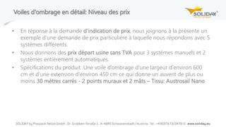 Voiles d‘ombrage en détail: Niveau des prix
• En réponse à la demande d'indication de prix, nous joignons à la présente un
exemple d'une demande de prix particulière à laquelle nous répondons avec 5
systèmes différents.
• Nous donnons des prix départ usine sans TVA pour 3 systèmes manuels et 2
systèmes entièrement automatiques.
• Spécifications du produit :Une voile d’ombrage d'une largeur d'environ 600
cm et d'une extension d'environ 450 cm ce qui donne un auvent de plus ou
moins 30 mètres carrés - 2 points muraux et 2 mâts – Tissu: Austrosail Nano
 