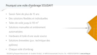 Pourquoi une voile d‘ombrage SOLIDAY?
• Savoir-faire de plus de 15 ans
• Des solutions flexibles et individuelles
• Tailes de voile jusqu‘à 110 m²
• Solutions manuelles et entièrement
automatisées
• Hardware et toile d‘une seule source
• Solutions brevetées (p.e.: technique des
pylônes)
• Chaque voile d‘ombrage est unique
 