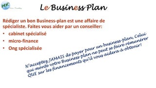 Le Business Plan 
Rédiger un bon Business-plan est une affaire de 
spécialiste. Faites vous aider par un conseiller: 
• cabinet spécialisé 
• micro-finance 
• Ong spécialisée 
 