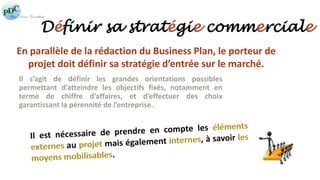 Définir sa stratégie commerciale 
En parallèle de la rédaction du Business Plan, le porteur de 
projet doit définir sa stratégie d’entrée sur le marché. 
Il s’agit de définir les grandes orientations possibles 
permettant d’atteindre les objectifs fixés, notamment en 
terme de chiffre d’affaires, et d’effectuer des choix 
garantissant la pérennité de l’entreprise. 
 