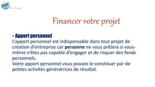 Financer votre projet 
• Apport personnel 
L’apport personnel est indispensable dans tout projet de 
création d’entreprise car personne ne vous prêtera si vous-même 
n’êtes pas capable d’engager et de risquer des fonds 
personnels. 
Votre apport personnel vous pouvez le constituer par de 
petites activités génératrices de résultat. 
 