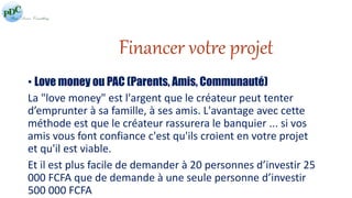Financer votre projet 
• Love money ou PAC (Parents, Amis, Communauté) 
La "love money" est l'argent que le créateur peut tenter 
d’emprunter à sa famille, à ses amis. L'avantage avec cette 
méthode est que le créateur rassurera le banquier ... si vos 
amis vous font confiance c'est qu'ils croient en votre projet 
et qu'il est viable. 
Et il est plus facile de demander à 20 personnes d’investir 25 
000 FCFA que de demande à une seule personne d’investir 
500 000 FCFA 
 