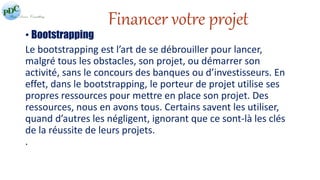 Financer votre projet 
• Bootstrapping 
Le bootstrapping est l’art de se débrouiller pour lancer, 
malgré tous les obstacles, son projet, ou démarrer son 
activité, sans le concours des banques ou d’investisseurs. En 
effet, dans le bootstrapping, le porteur de projet utilise ses 
propres ressources pour mettre en place son projet. Des 
ressources, nous en avons tous. Certains savent les utiliser, 
quand d’autres les négligent, ignorant que ce sont-là les clés 
de la réussite de leurs projets. 
. 
 