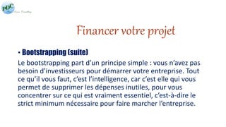 Financer votre projet 
• Bootstrapping (suite) 
Le bootstrapping part d’un principe simple : vous n’avez pas 
besoin d’investisseurs pour démarrer votre entreprise. Tout 
ce qu’il vous faut, c’est l’intelligence, car c’est elle qui vous 
permet de supprimer les dépenses inutiles, pour vous 
concentrer sur ce qui est vraiment essentiel, c’est-à-dire le 
strict minimum nécessaire pour faire marcher l’entreprise. 
 