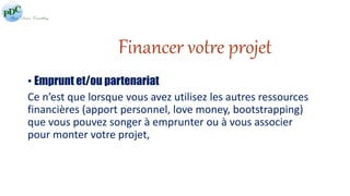 Financer votre projet 
• Emprunt et/ou partenariat 
Ce n’est que lorsque vous avez utilisez les autres ressources 
financières (apport personnel, love money, bootstrapping) 
que vous pouvez songer à emprunter ou à vous associer 
pour monter votre projet, 
 