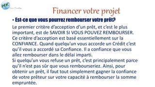 Financer votre projet 
• Est-ce que vous pourrez rembourser votre prêt? 
Le premier critère d’acception d’un prêt, et c’est le plus 
important, est de SAVOIR SI VOUS POUVEZ REMBOURSER. 
Ce critère d’acception est basé essentiellement sur la 
CONFIANCE. Quand quelqu’un vous accorde un Crédit c’est 
qu’il vous a accordé sa Confiance. Il a confiance que vous 
allez rembourser dans le délai imparti. 
Si quelqu’un vous refuse un prêt, c’est principalement parce 
qu’il n’est pas sûr que vous rembourseriez. Ainsi, pour 
obtenir un prêt, il faut tout simplement gagner la confiance 
de votre prêteur sur votre capacité à rembourser la somme 
empruntée. 
