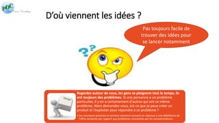 D’où viennent les idées ? 
Pas toujours facile de 
trouver des idées pour 
se lancer notamment 
Regardez autour de vous, les gens se plaignent tout le temps, ils 
ont toujours des problèmes. Si une personne a un problème 
particulier, il y en a certainement d'autres qui ont ce même 
problème. Alors demandez-vous, est-ce que je peux créer un 
produit et l’exploiter pour répondre à ce problème ? 
• Les nouveaux produits et services viennent souvent en réponse à une défaillance de 
l'offre existante par rapport aux problèmes rencontrés par les consommateurs. 
 