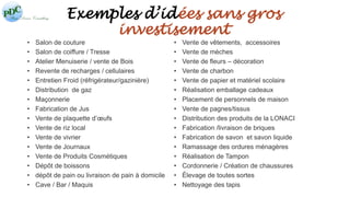 Exemples d’idées sans gros 
investisement 
• Salon de couture 
• Salon de coiffure / Tresse 
• Atelier Menuiserie / vente de Bois 
• Revente de recharges / cellulaires 
• Entretien Froid (réfrigérateur/gazinière) 
• Distribution de gaz 
• Maçonnerie 
• Fabrication de Jus 
• Vente de plaquette d’oeufs 
• Vente de riz local 
• Vente de vivrier 
• Vente de Journaux 
• Vente de Produits Cosmétiques 
• Dépôt de boissons 
• dépôt de pain ou livraison de pain à domicile 
• Cave / Bar / Maquis 
• Vente de vêtements, accessoires 
• Vente de mèches 
• Vente de fleurs – décoration 
• Vente de charbon 
• Vente de papier et matériel scolaire 
• Réalisation emballage cadeaux 
• Placement de personnels de maison 
• Vente de pagnes/tissus 
• Distribution des produits de la LONACI 
• Fabrication /livraison de briques 
• Fabrication de savon et savon liquide 
• Ramassage des ordures ménagères 
• Réalisation de Tampon 
• Cordonnerie / Création de chaussures 
• Élevage de toutes sortes 
• Nettoyage des tapis 
 