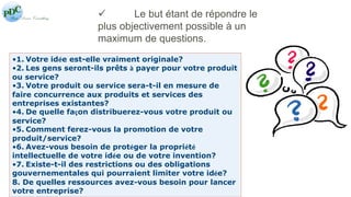  Le but étant de répondre le 
plus objectivement possible à un 
maximum de questions. 
•1. Votre idée est-elle vraiment originale? 
•2. Les gens seront-ils prêts à payer pour votre produit 
ou service? 
•3. Votre produit ou service sera-t-il en mesure de 
faire concurrence aux produits et services des 
entreprises existantes? 
•4. De quelle façon distribuerez-vous votre produit ou 
service? 
•5. Comment ferez-vous la promotion de votre 
produit/service? 
•6. Avez-vous besoin de protéger la propriété 
intellectuelle de votre idée ou de votre invention? 
•7. Existe-t-il des restrictions ou des obligations 
gouvernementales qui pourraient limiter votre idée? 
8. De quelles ressources avez-vous besoin pour lancer 
votre entreprise? 
 