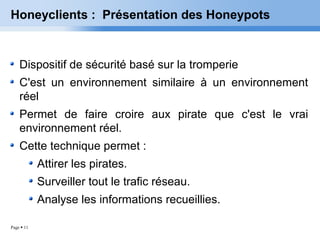 Page  11
Honeyclients : Présentation des Honeypots
Dispositif de sécurité basé sur la tromperie
C'est un environnement similaire à un environnement
réel
Permet de faire croire aux pirate que c'est le vrai
environnement réel.
Cette technique permet :
Attirer les pirates.
Surveiller tout le trafic réseau.
Analyse les informations recueillies.
 